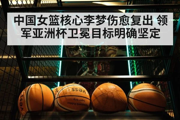 中国女篮核心李梦伤愈复出 领军亚洲杯卫冕目标明确坚定