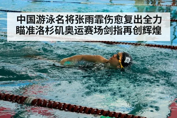 中国游泳名将张雨霏伤愈复出全力瞄准洛杉矶奥运赛场剑指再创辉煌
