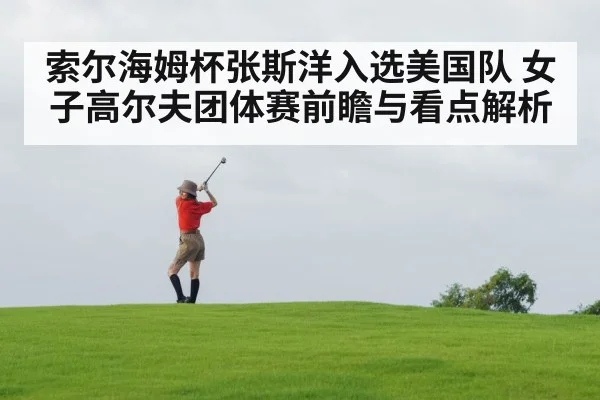 索尔海姆杯张斯洋入选美国队 女子高尔夫团体赛前瞻与看点解析