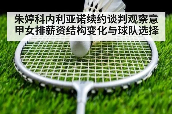 朱婷科内利亚诺续约谈判观察意甲女排薪资结构变化与球队选择